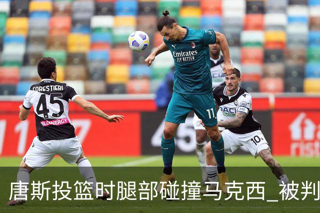 唐斯投篮时腿部碰撞马克西 被判进攻犯规后两次犯规离场
